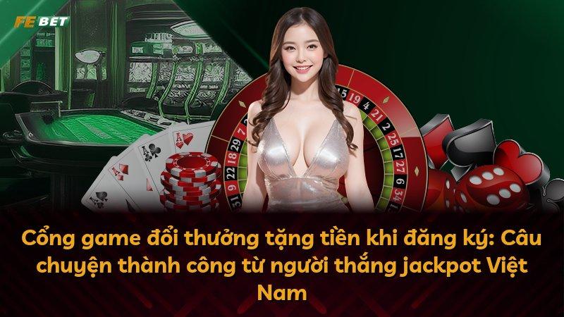 Cổng game đổi thưởng tặng tiền khi đăng ký: Câu chuyện thành công từ người thắng jackpot Việt Nam