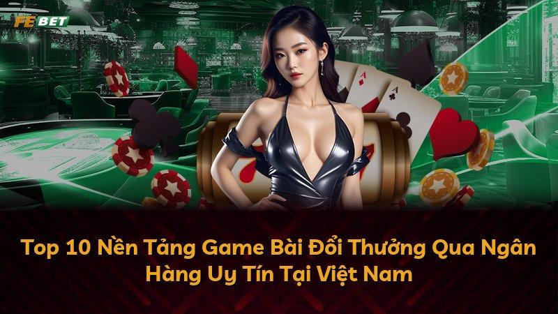 Top 10 Nền Tảng Game Bài Đổi Thưởng Qua Ngân Hàng Uy Tín Tại Việt Nam