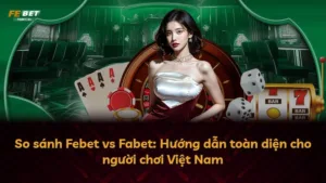 So sánh Febet vs Fabet: Hướng dẫn toàn diện cho người chơi Việt Nam