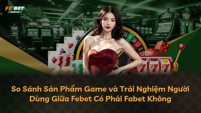 So Sánh Sản Phẩm Game và Trải Nghiệm Người Dùng Giữa Febet Có Phải Fabet Không